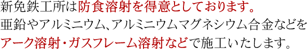 新免鉄工所は防食溶射が大得意！　亜鉛やアルミニウム、アルミニウムマグネシウム合金などをアーク溶射・ガスフレーム溶射などで施工いたします。